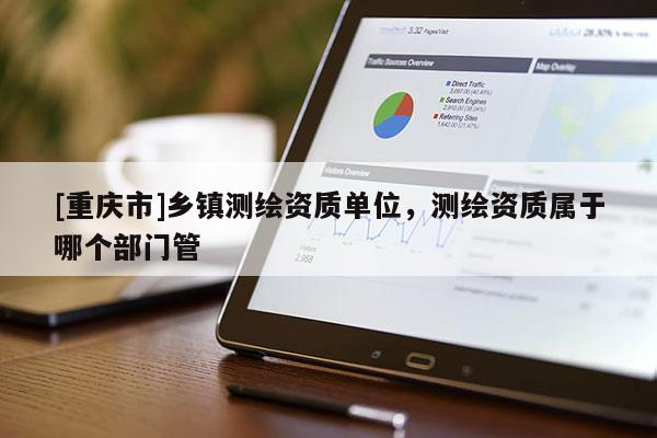 [重慶市]鄉(xiāng)鎮(zhèn)測繪資質(zhì)單位，測繪資質(zhì)屬于哪個部門管