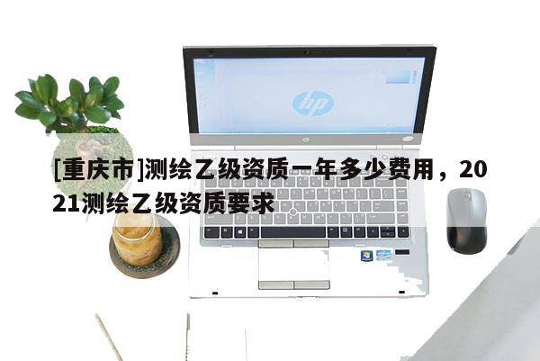 [重慶市]測繪乙級資質(zhì)一年多少費用，2021測繪乙級資質(zhì)要求