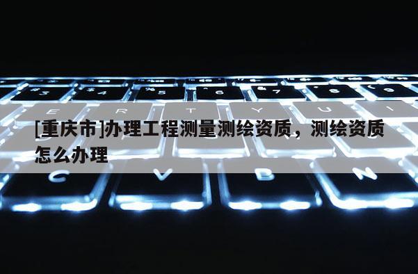 [重慶市]辦理工程測量測繪資質(zhì)，測繪資質(zhì)怎么辦理