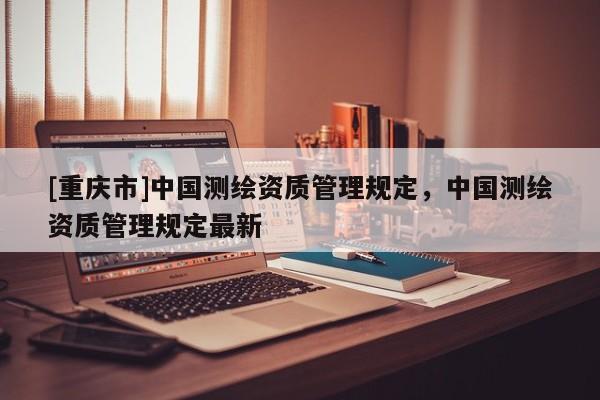 [重慶市]中國測繪資質(zhì)管理規(guī)定，中國測繪資質(zhì)管理規(guī)定最新