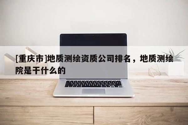[重慶市]地質(zhì)測(cè)繪資質(zhì)公司排名，地質(zhì)測(cè)繪院是干什么的