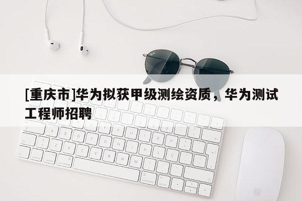 [重慶市]華為擬獲甲級測繪資質，華為測試工程師 *** 