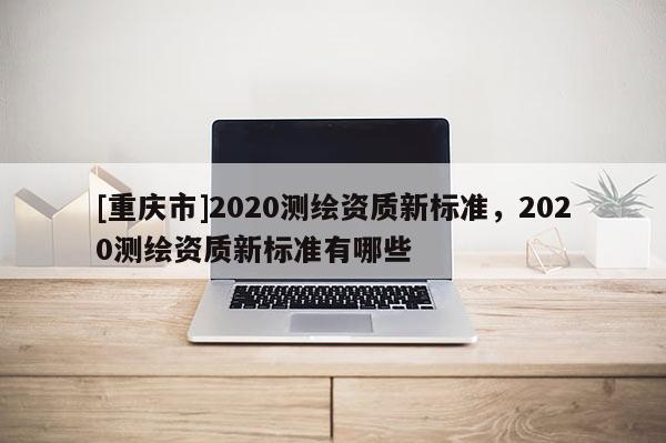 [重慶市]2020測繪資質(zhì)新標(biāo)準(zhǔn)，2020測繪資質(zhì)新標(biāo)準(zhǔn)有哪些