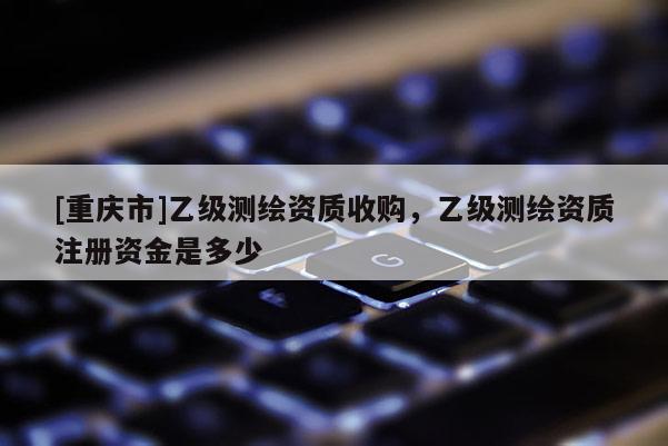 [重慶市]乙級(jí)測(cè)繪資質(zhì)收購(gòu)，乙級(jí)測(cè)繪資質(zhì)注冊(cè)資金是多少