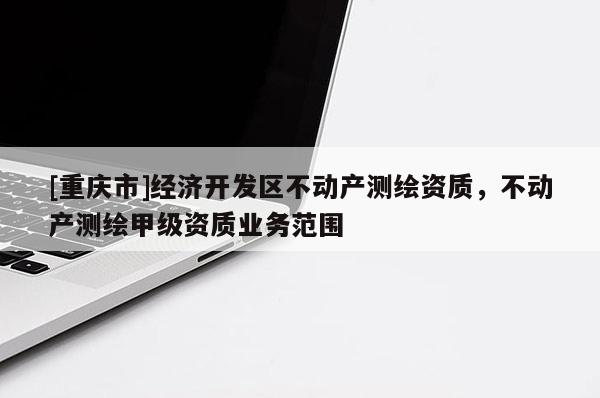 [重慶市]經(jīng)濟(jì)開(kāi)發(fā)區(qū)不動(dòng)產(chǎn)測(cè)繪資質(zhì)，不動(dòng)產(chǎn)測(cè)繪甲級(jí)資質(zhì)業(yè)務(wù)范圍