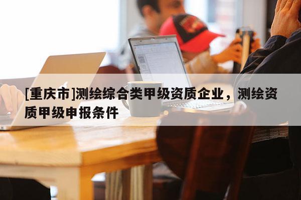 [重慶市]測繪綜合類甲級資質(zhì)企業(yè)，測繪資質(zhì)甲級申報條件