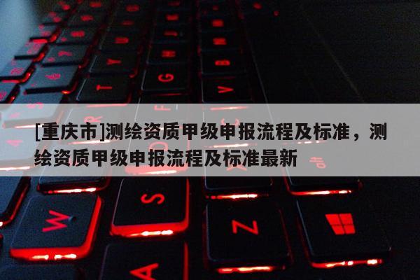 [重慶市]測(cè)繪資質(zhì)甲級(jí)申報(bào)流程及標(biāo)準(zhǔn)，測(cè)繪資質(zhì)甲級(jí)申報(bào)流程及標(biāo)準(zhǔn)最新