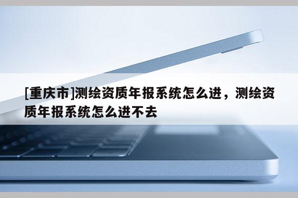 [重慶市]測繪資質(zhì)年報系統(tǒng)怎么進(jìn)，測繪資質(zhì)年報系統(tǒng)怎么進(jìn)不去