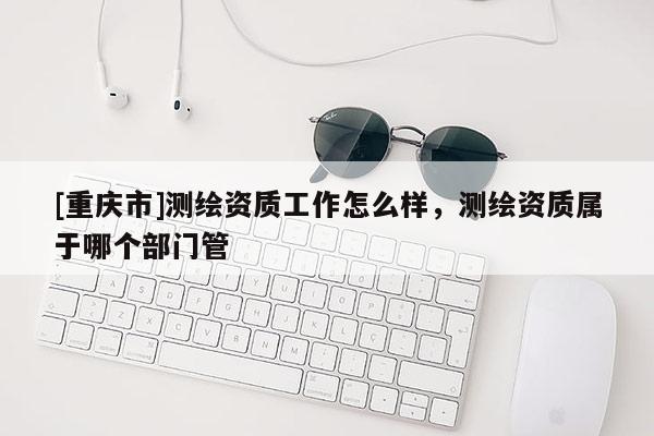 [重慶市]測繪資質(zhì)工作怎么樣，測繪資質(zhì)屬于哪個部門管
