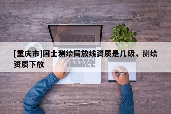 [重慶市]國土測繪局放線資質(zhì)是幾級(jí)，測繪資質(zhì)下放
