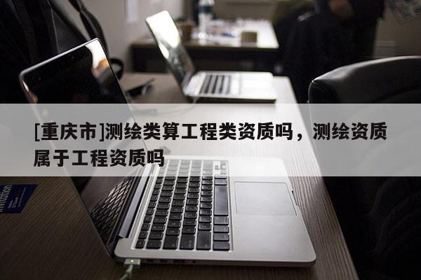 [重慶市]測繪類算工程類資質(zhì)嗎，測繪資質(zhì)屬于工程資質(zhì)嗎