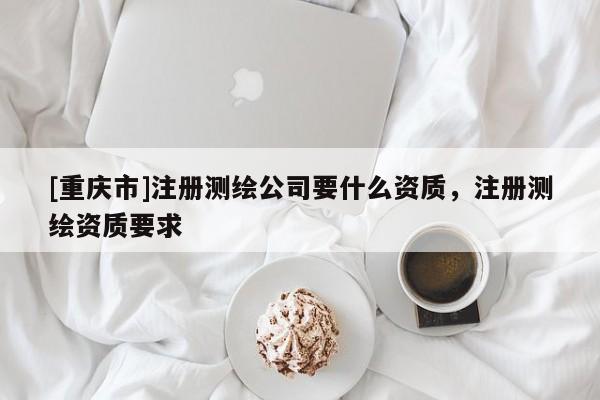 [重慶市]注冊測繪公司要什么資質(zhì)，注冊測繪資質(zhì)要求