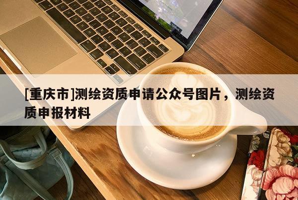 [重慶市]測繪資質(zhì)申請公眾號圖片，測繪資質(zhì)申報材料