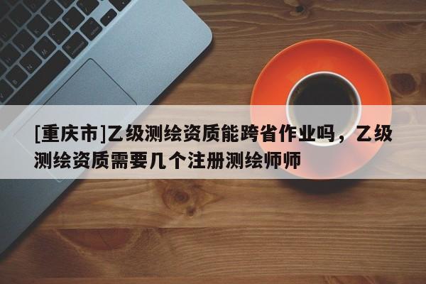 [重慶市]乙級(jí)測(cè)繪資質(zhì)能跨省作業(yè)嗎，乙級(jí)測(cè)繪資質(zhì)需要幾個(gè)注冊(cè)測(cè)繪師師