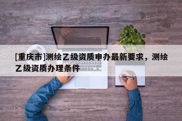 [重慶市]測繪乙級資質(zhì)申辦最新要求，測繪乙級資質(zhì)辦理條件