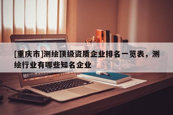 [重慶市]測(cè)繪頂級(jí)資質(zhì)企業(yè)排名一覽表，測(cè)繪行業(yè)有哪些知名企業(yè)