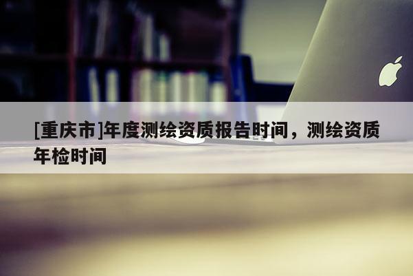 [重慶市]年度測繪資質(zhì)報告時間，測繪資質(zhì)年檢時間