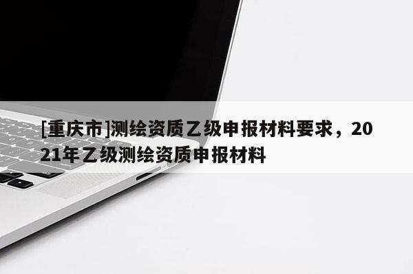 [重慶市]測繪資質(zhì)乙級(jí)申報(bào)材料要求，2021年乙級(jí)測繪資質(zhì)申報(bào)材料