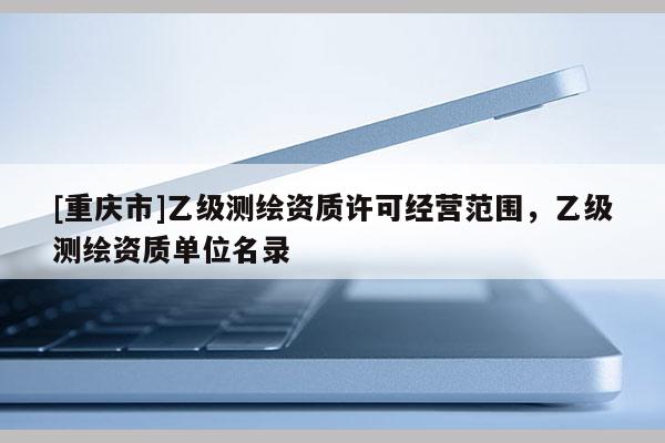 [重慶市]乙級測繪資質(zhì)許可經(jīng)營范圍，乙級測繪資質(zhì)單位名錄