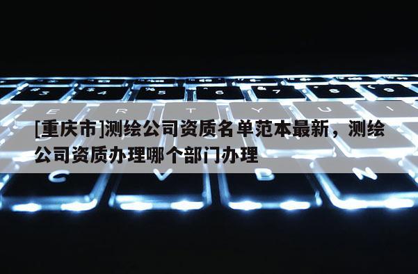 [重慶市]測繪公司資質(zhì)名單范本最新，測繪公司資質(zhì)辦理哪個(gè)部門辦理