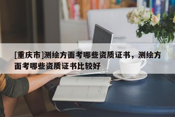 [重慶市]測繪方面考哪些資質證書，測繪方面考哪些資質證書比較好