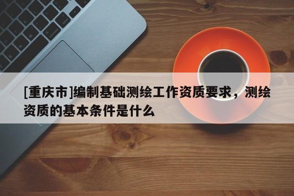 [重慶市]編制基礎(chǔ)測繪工作資質(zhì)要求，測繪資質(zhì)的基本條件是什么