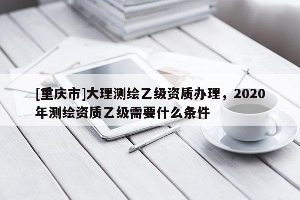 [重慶市]大理測繪乙級資質(zhì)辦理，2020年測繪資質(zhì)乙級需要什么條件