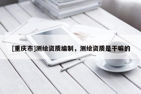 [重慶市]測繪資質(zhì)編制，測繪資質(zhì)是干嘛的