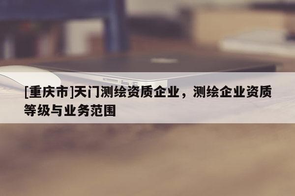 [重慶市]天門測繪資質(zhì)企業(yè)，測繪企業(yè)資質(zhì)等級與業(yè)務(wù)范圍