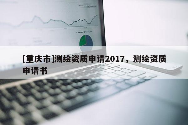 [重慶市]測繪資質(zhì)申請2017，測繪資質(zhì)申請書