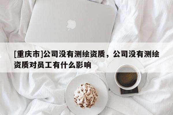 [重慶市]公司沒(méi)有測(cè)繪資質(zhì)，公司沒(méi)有測(cè)繪資質(zhì)對(duì)員工有什么影響
