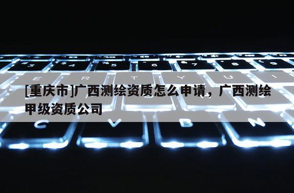 [重慶市]廣西測繪資質(zhì)怎么申請，廣西測繪甲級資質(zhì)公司