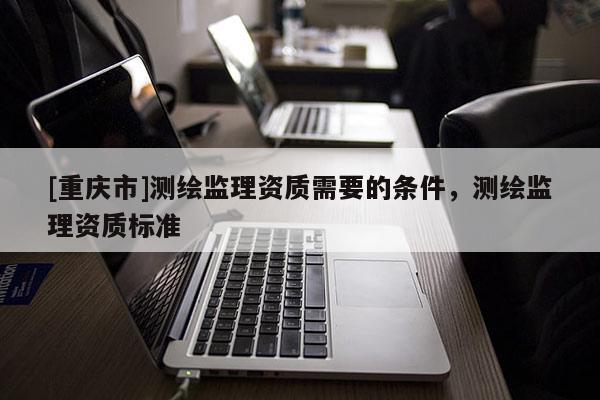 [重慶市]測繪監(jiān)理資質(zhì)需要的條件，測繪監(jiān)理資質(zhì)標(biāo)準(zhǔn)