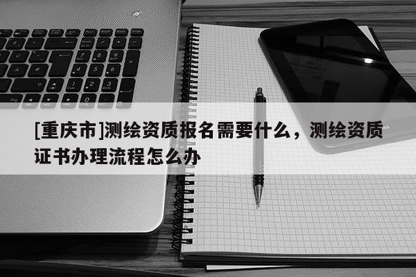 [重慶市]測繪資質(zhì)報(bào)名需要什么，測繪資質(zhì)證書辦理流程怎么辦