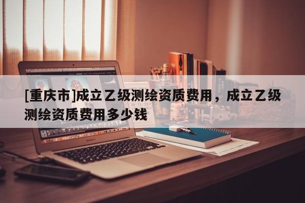 [重慶市]成立乙級(jí)測(cè)繪資質(zhì)費(fèi)用，成立乙級(jí)測(cè)繪資質(zhì)費(fèi)用多少錢