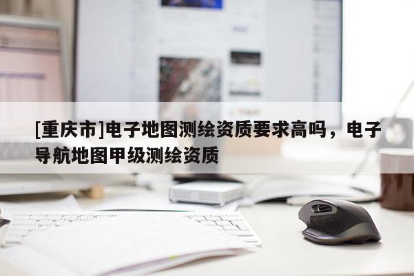 [重慶市]電子地圖測繪資質(zhì)要求高嗎，電子導(dǎo)航地圖甲級測繪資質(zhì)