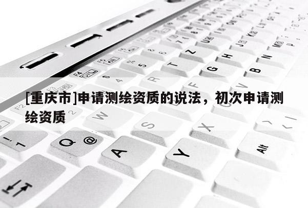 [重慶市]申請(qǐng)測(cè)繪資質(zhì)的說(shuō)法，初次申請(qǐng)測(cè)繪資質(zhì)