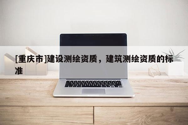 [重慶市]建設(shè)測(cè)繪資質(zhì)，建筑測(cè)繪資質(zhì)的標(biāo)準(zhǔn)