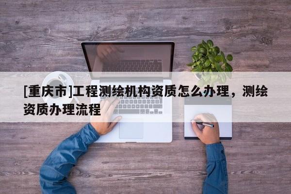 [重慶市]工程測繪機(jī)構(gòu)資質(zhì)怎么辦理，測繪資質(zhì)辦理流程