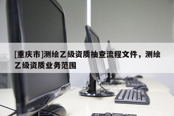 [重慶市]測繪乙級資質(zhì)抽查流程文件，測繪乙級資質(zhì)業(yè)務(wù)范圍