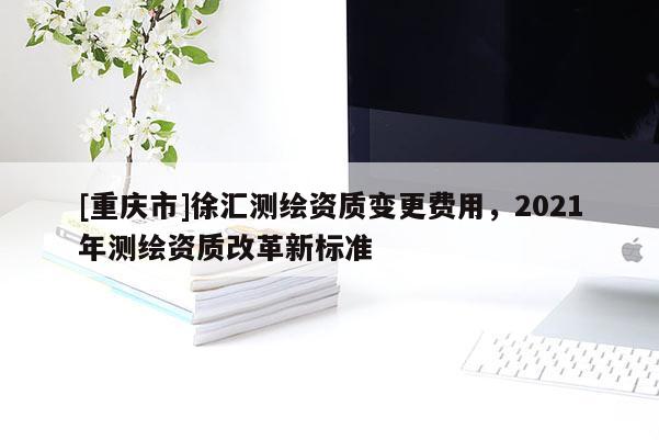 [重慶市]徐匯測繪資質(zhì)變更費(fèi)用，2021年測繪資質(zhì)改革新標(biāo)準(zhǔn)