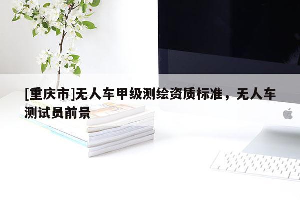 [重慶市]無人車甲級(jí)測繪資質(zhì)標(biāo)準(zhǔn)，無人車測試員前景