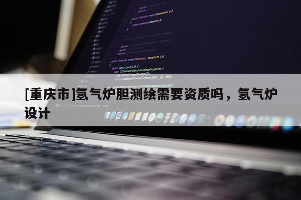 [重慶市]氫氣爐膽測繪需要資質(zhì)嗎，氫氣爐設計