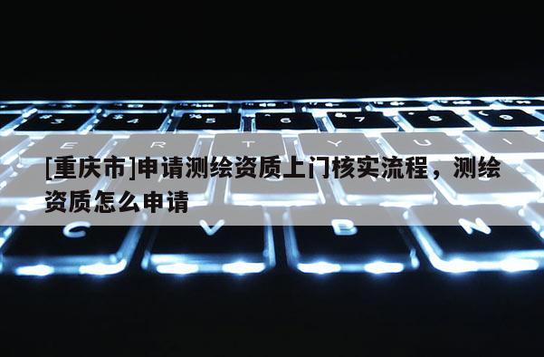 [重慶市]申請測繪資質(zhì)上門核實流程，測繪資質(zhì)怎么申請