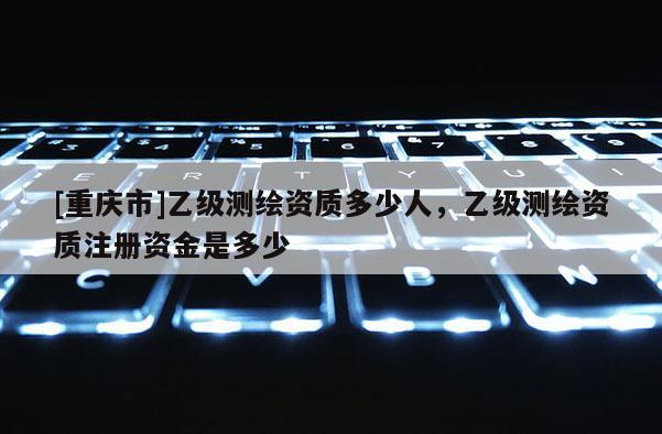 [重慶市]乙級測繪資質(zhì)多少人，乙級測繪資質(zhì)注冊資金是多少