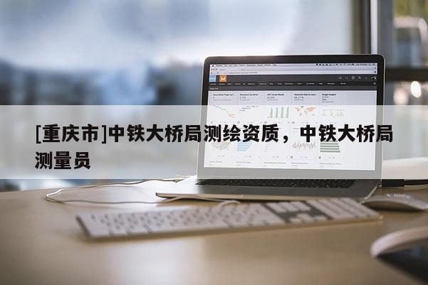 [重慶市]中鐵大橋局測繪資質(zhì)，中鐵大橋局測量員
