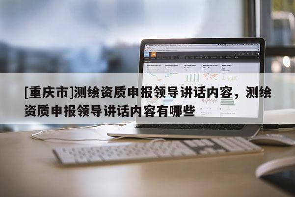 [重慶市]測繪資質申報領導講話內容，測繪資質申報領導講話內容有哪些