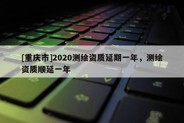 [重慶市]2020測繪資質(zhì)延期一年，測繪資質(zhì)順延一年