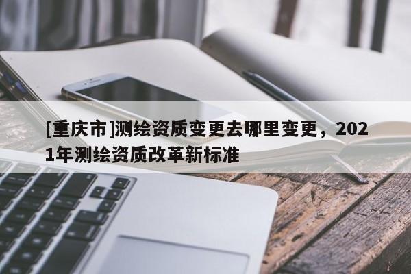 [重慶市]測繪資質(zhì)變更去哪里變更，2021年測繪資質(zhì)改革新標準