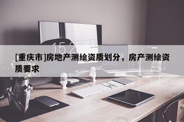[重慶市]房地產(chǎn)測(cè)繪資質(zhì)劃分，房產(chǎn)測(cè)繪資質(zhì)要求